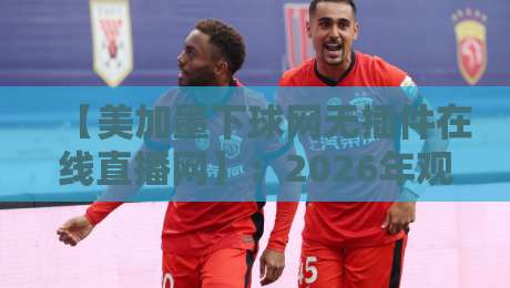 【美加墨下球网无插件在线直播网】：2026年观赛新选择，零卡顿体验全解析