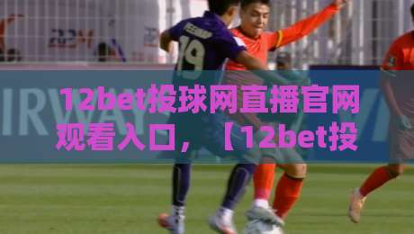 12bet投球网直播官网观看入口,【12bet投球网】2026年最新通道与避坑指南