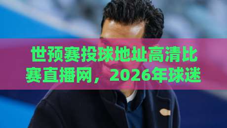世预赛投球地址高清比赛直播网,2026年球迷必看的观赛攻略!