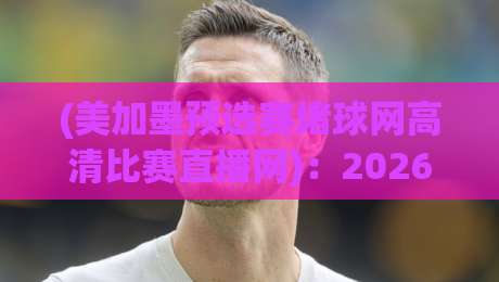(美加墨预选赛堵球网高清比赛直播网):2026年观赛避坑指南,老球迷都这么找直播