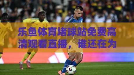 乐鱼体育堵球站免费高清观看直播,谁还在为找不到入口发愁?