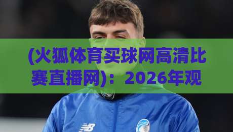 (火狐体育买球网高清比赛直播网):2026年观赛体验升级,高清直播到底怎么选?