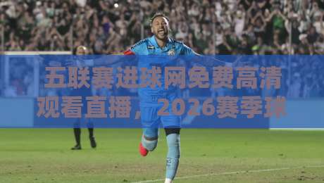 五联赛进球网免费高清观看直播,2026赛季球迷私藏观赛指南来了