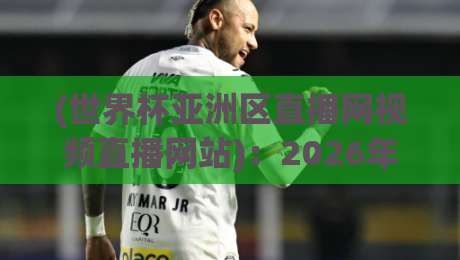(世界杯亚洲区直播网视频直播网站)：2026年亚洲区预选赛观赛指南与实用推荐