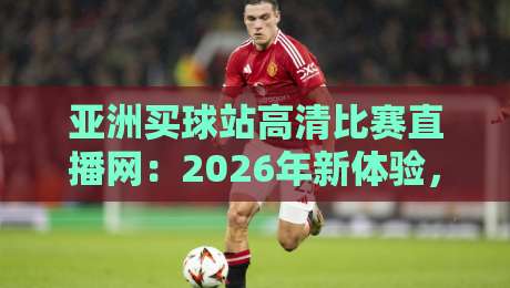 亚洲买球站高清比赛直播网：2026年新体验，这些变化你发现了吗？