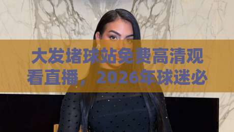 大发堵球站免费高清观看直播,2026年球迷必知的3个观赛技巧