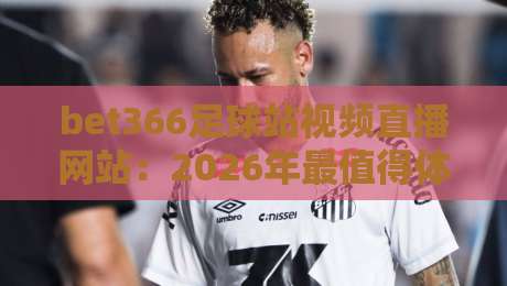 bet366足球站视频直播网站：2026年最值得体验的观赛平台，你试过没？