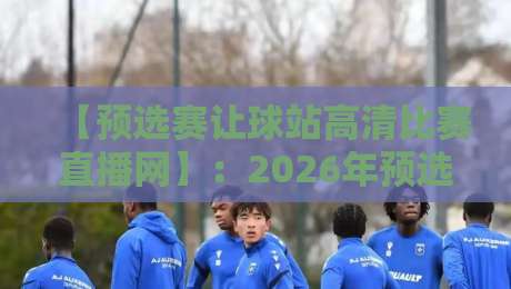 【预选赛让球站高清比赛直播网】：2026年预选赛观赛与盘口分析全攻略