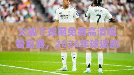 火狐下球网免费高清观看直播,2026年球迷别错过这些门道!