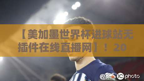 【美加墨世界杯进球站无插件在线直播网】！2026看球新姿势，这些细节让你不再错过每一粒进球