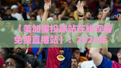 【美加墨投球站在线观看免费直播站】!2026年球迷必收的免费观赛指南