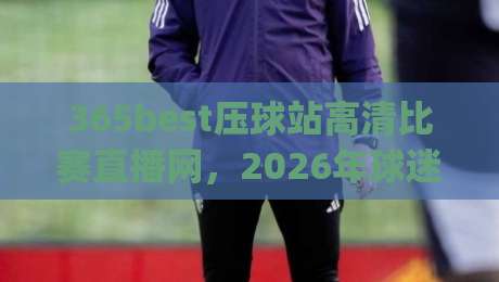 365best压球站高清比赛直播网,2026年球迷看球新姿势你get了吗? 365best压球站高清比赛直播网,2026年球迷看球新姿势你get了吗?