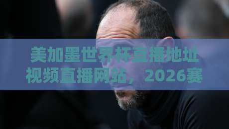 美加墨世界杯直播地址视频直播网站,2026赛程观赛攻略(建议收藏) 美加墨世界杯直播地址视频直播网站,2026赛程观赛攻略(建议收藏)