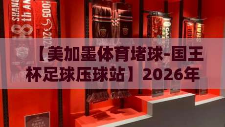 【美加墨体育堵球-国王杯足球压球站】2026年世界杯前，国王杯暗藏哪些玄机？