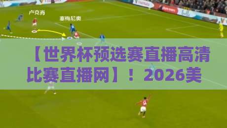 【世界杯预选赛直播高清比赛直播网】！2026美加墨世预赛亚洲区终极前瞻：国足生死战直播入口与观赛指南