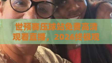 世预赛压球站免费高清观看直播，2026终极观赛指南来了！