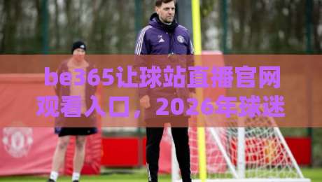 be365让球站直播官网观看入口，2026年球迷们都在怎么用？