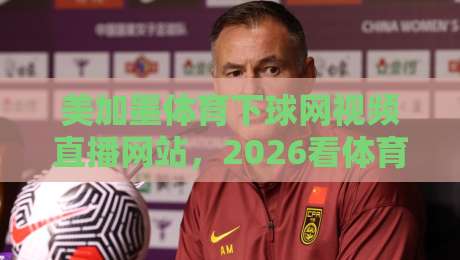 美加墨体育下球网视频直播网站,2026看体育赛事还选它吗?