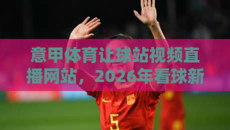 意甲体育让球站视频直播网站，2026年看球新姿势？