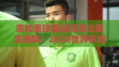 美加墨球盘站高清比赛直播网：2026世界杯观赛避坑指南与实战体验
