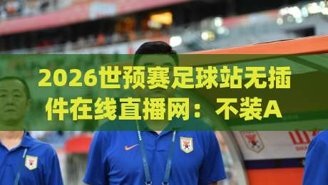 2026世预赛足球站无插件在线直播网:不装App、不弹广告,真能看全程吗? 2026世预赛足球站无插件在线直播网:不装App、不弹广告,真能看全程吗?