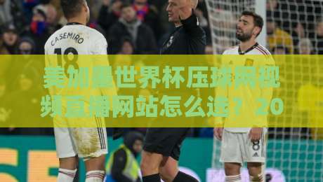 美加墨世界杯压球网视频直播网站怎么选？2026年观赛避坑与实用指南