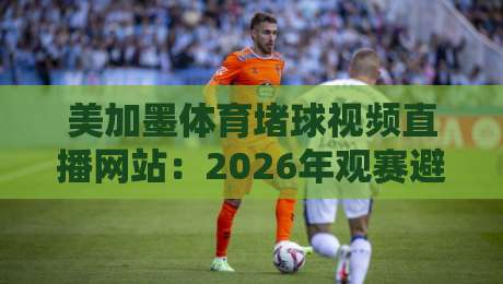 美加墨体育堵球视频直播网站：2026年观赛避坑指南与真实体验