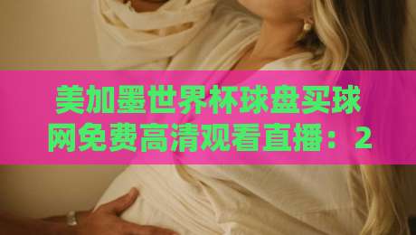 美加墨世界杯球盘买球网免费高清观看直播：2026观赛避坑指南与真实体验谈
