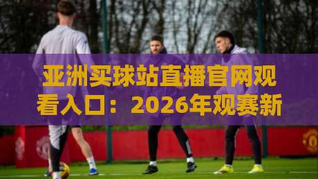 亚洲买球站直播官网观看入口:2026年观赛新姿势,别只盯着一个平台 亚洲买球站直播官网观看入口:2026年观赛新姿势,别只盯着一个平台