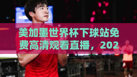 美加墨世界杯下球站免费高清观看直播,2026观赛避坑指南:老球迷亲测这几点最实在 美加墨世界杯下球站免费高清观看直播,2026观赛避坑指南:老球迷亲测这几点最实在