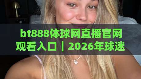 bt888体球网直播官网观看入口｜2026年球迷观赛避坑指南：从入口到流畅体验的5个关键细节