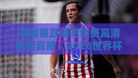 美加墨直播吧免费高清观看直播：2026世界杯观赛避坑指南，老球迷都这么看