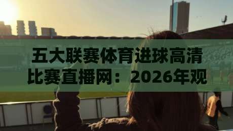 五大联赛体育进球高清比赛直播网:2026年观赛体验全解析,球迷到底该怎么选? 五大联赛体育进球高清比赛直播网:2026年观赛体验全解析,球迷到底该怎么选?