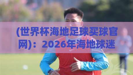 (世界杯海地足球买球官网)：2026年海地球迷的观赛与购票全攻略