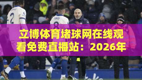 立博体育堵球网在线观看免费直播站：2026年观赛避坑指南与真实体验谈