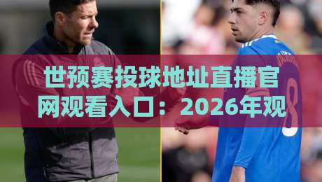 世预赛投球地址直播官网观看入口：2026年观赛避坑指南与真入口辨别法