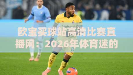 欧宝买球站高清比赛直播网：2026年体育迷的观赛新选择？实测体验与避坑指南
