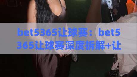 bet5365让球赛：bet5365让球赛深度拆解+让球赛节奏掌控的隐藏逻辑(bet5365让球赛)-今日最新外围押球站受让视频半全场动画水位精彩片段