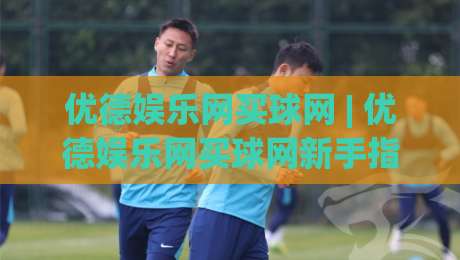 优德娱乐网买球网 | 优德娱乐网买球网新手指南：从注册到畅玩的完整路径-今晚靠谱最火进球网技巧预选竞投论坛720P集锦