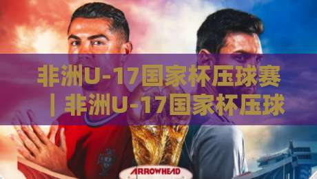 非洲U-17国家杯压球赛|非洲U-17国家杯压球赛:青春风暴背后的战术密码与场景化预判-今晚靠谱最火娱乐网文字中文解说直播指南蓝光低水