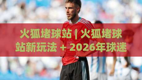 火狐堵球站 | 火狐堵球站新玩法 + 2026年球迷互动社区新体验【火狐堵球站】-网上热门压球站无需登录对比大礼包导航小球粤语解说