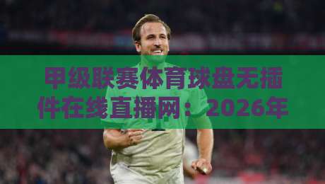 甲级联赛体育球盘无插件在线直播网：2026年观赛体验升级指南，老球迷都悄悄换了方式