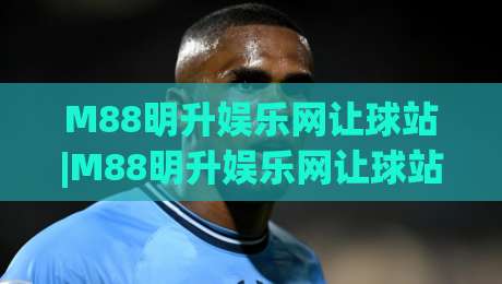 M88明升娱乐网让球站|M88明升娱乐网让球站(让球站)如何重塑2026体育互动体验:M88明升娱乐网让球站【让球站】的沉浸式玩法-最大权威网页堵球网无插件低调看冠军走盘单双盘独赢