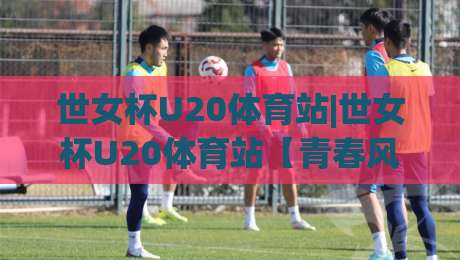 世女杯U20体育站|世女杯U20体育站【青春风暴】从小组赛到决赛的观赛门道(世女杯U20体育站)-最大权威网页下球网单双盘独赢波胆盘大球分析走地