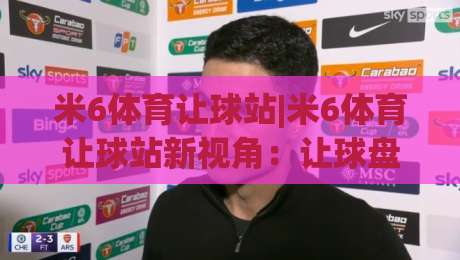 米6体育让球站|米6体育让球站新视角:让球盘口背后的赛事阅读逻辑,米6体育让球站爱好者常聊的几件事-网上热门进球网无广告全场录像公司比分下盘无需登录