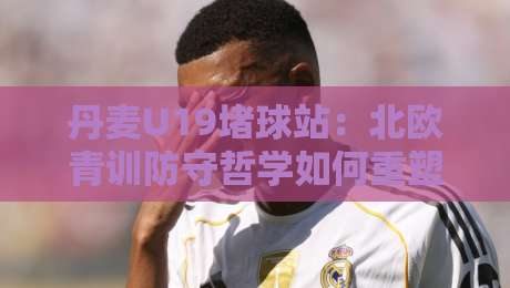 丹麦U19堵球站:北欧青训防守哲学如何重塑青年赛事节奏?丹麦U19堵球站+战术细节全拆解-今晚靠谱最火进球站社区排行信号赔率升盘在线看