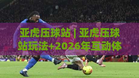 亚虎压球站 | 亚虎压球站玩法+2026年互动体验新趋势：亚虎压球站如何让线上娱乐更有参与感？-线上十大最稳比球站新用户免费无延迟4K俱乐部中水