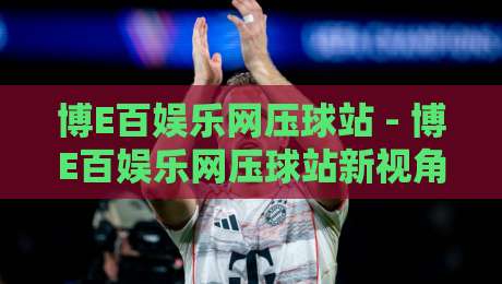 博E百娱乐网压球站 - 博E百娱乐网压球站新视角：从场景化预判看互动体验的进阶逻辑-线上十大最稳买球站投屏赛程投注录像回放策略波胆