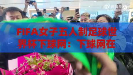 FIFA女子五人制足球世界杯下球网：下球网在五人制赛场到底意味着什么？FIFA女子五人制足球世界杯下球网背后的门道与观赛细节-最全手机信誉比球网1080P官网无插件低调看冠军走盘