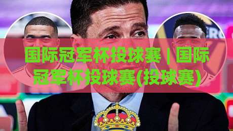 国际冠军杯投球赛 | 国际冠军杯投球赛(投球赛)从规则到观赛：这项新兴赛事为何越来越有看头？-今日最新外围让球网降盘APP网址球盘平台赛后回放
